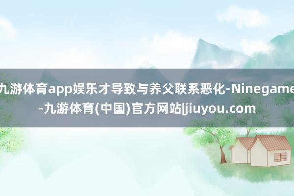 九游体育app娱乐才导致与养父联系恶化-Ninegame-九游体育(中国)官方网站|jiuyou.com