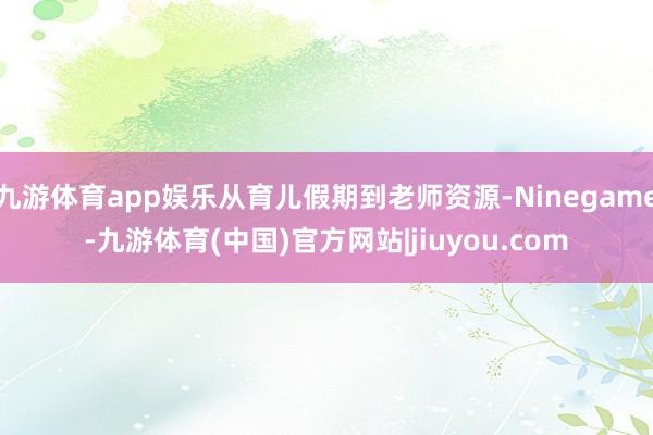 九游体育app娱乐从育儿假期到老师资源-Ninegame-九游体育(中国)官方网站|jiuyou.com