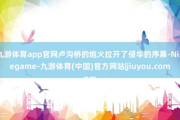 九游体育app官网卢沟桥的炮火拉开了侵华的序幕-Ninegame-九游体育(中国)官方网站|jiuyou.com