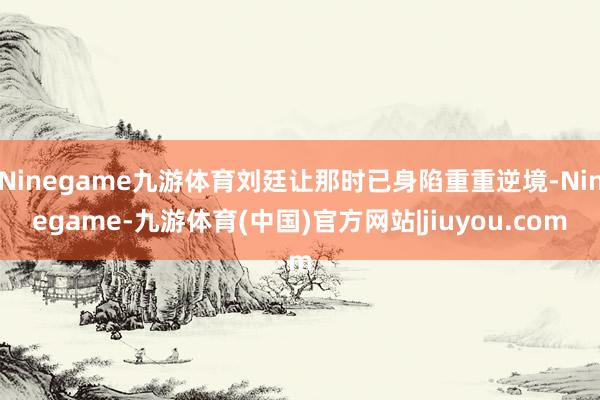 Ninegame九游体育刘廷让那时已身陷重重逆境-Ninegame-九游体育(中国)官方网站|jiuyou.com