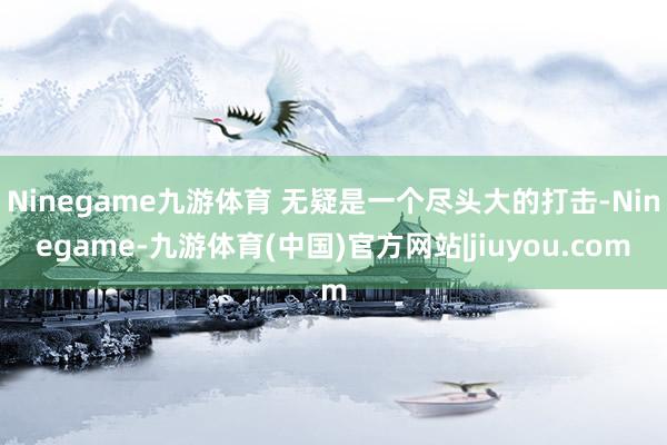 Ninegame九游体育 无疑是一个尽头大的打击-Ninegame-九游体育(中国)官方网站|jiuyou.com