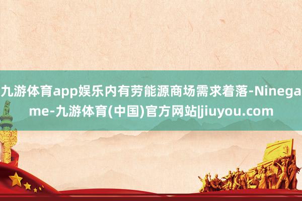 九游体育app娱乐内有劳能源商场需求着落-Ninegame-九游体育(中国)官方网站|jiuyou.com