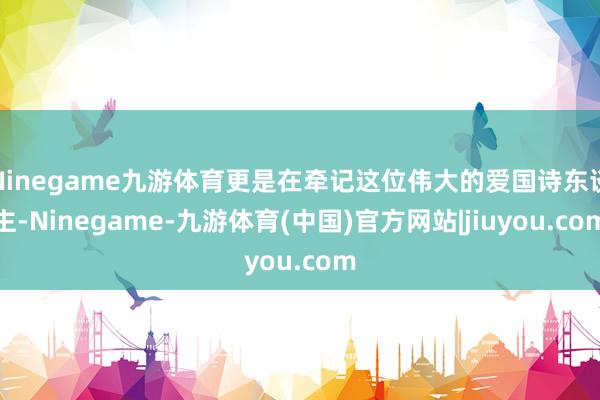 Ninegame九游体育更是在牵记这位伟大的爱国诗东谈主-Ninegame-九游体育(中国)官方网站|jiuyou.com