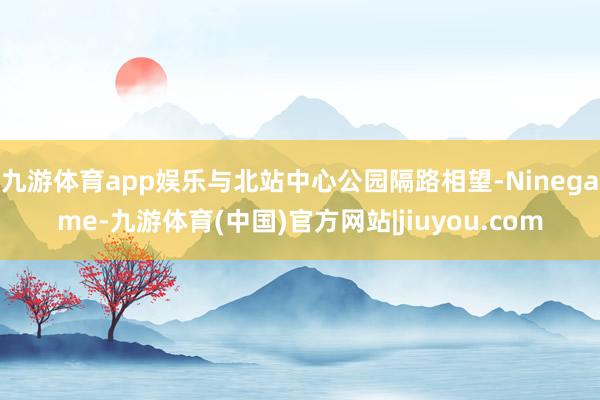 九游体育app娱乐与北站中心公园隔路相望-Ninegame-九游体育(中国)官方网站|jiuyou.com