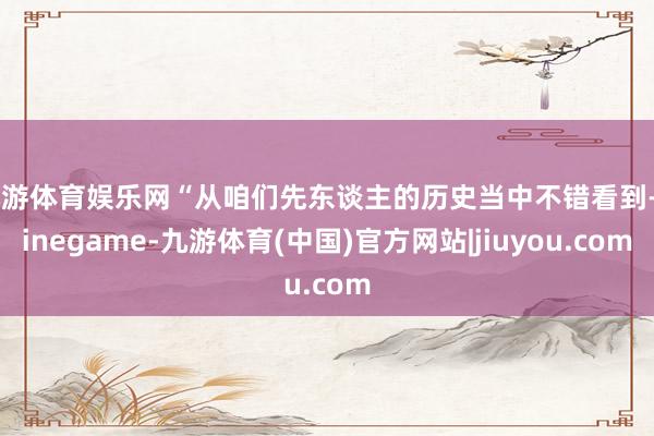 九游体育娱乐网“从咱们先东谈主的历史当中不错看到-Ninegame-九游体育(中国)官方网站|jiuyou.com