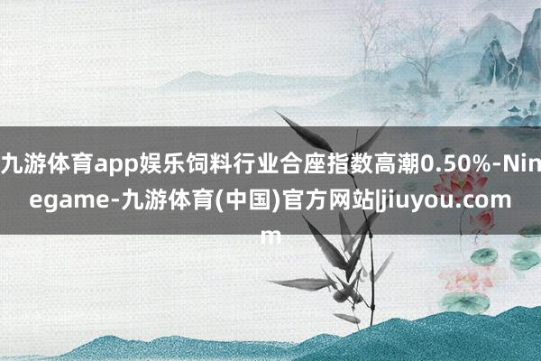 九游体育app娱乐饲料行业合座指数高潮0.50%-Ninegame-九游体育(中国)官方网站|jiuyou.com