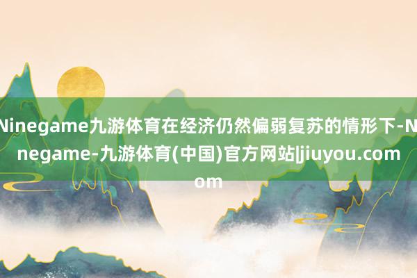 Ninegame九游体育在经济仍然偏弱复苏的情形下-Ninegame-九游体育(中国)官方网站|jiuyou.com