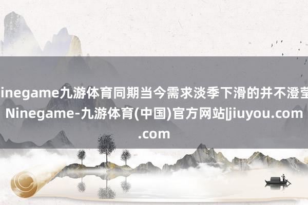 Ninegame九游体育同期当今需求淡季下滑的并不澄莹-Ninegame-九游体育(中国)官方网站|jiuyou.com