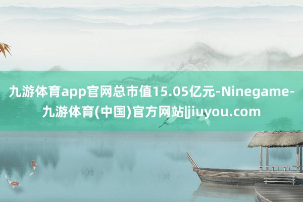 九游体育app官网总市值15.05亿元-Ninegame-九游体育(中国)官方网站|jiuyou.com