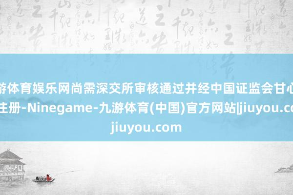 九游体育娱乐网尚需深交所审核通过并经中国证监会甘心给以注册-Ninegame-九游体育(中国)官方网站|jiuyou.com