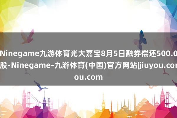 Ninegame九游体育光大嘉宝8月5日融券偿还500.00股-Ninegame-九游体育(中国)官方网站|jiuyou.com