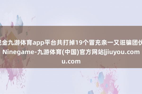 现金九游体育app平台共打掉19个冒充亲一又诳骗团伙-Ninegame-九游体育(中国)官方网站|jiuyou.com