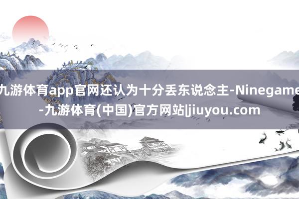 九游体育app官网还认为十分丢东说念主-Ninegame-九游体育(中国)官方网站|jiuyou.com