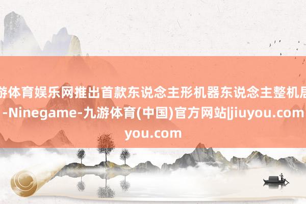 九游体育娱乐网推出首款东说念主形机器东说念主整机居品-Ninegame-九游体育(中国)官方网站|jiuyou.com