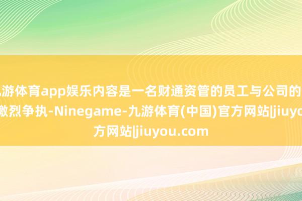 九游体育app娱乐内容是一名财通资管的员工与公司的高层发生激烈争执-Ninegame-九游体育(中国)官方网站|jiuyou.com