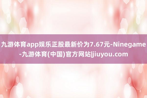 九游体育app娱乐正股最新价为7.67元-Ninegame-九游体育(中国)官方网站|jiuyou.com