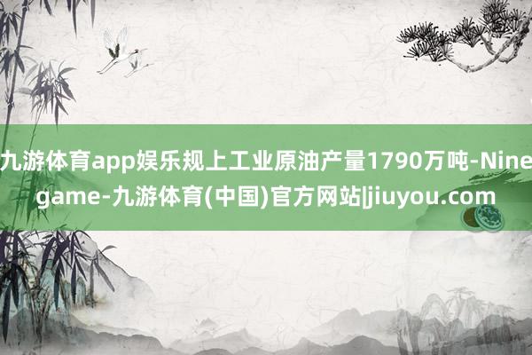 九游体育app娱乐规上工业原油产量1790万吨-Ninegame-九游体育(中国)官方网站|jiuyou.com