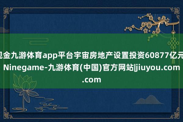 现金九游体育app平台宇宙房地产设置投资60877亿元-Ninegame-九游体育(中国)官方网站|jiuyou.com