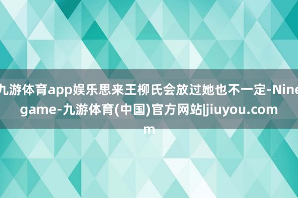 九游体育app娱乐思来王柳氏会放过她也不一定-Ninegame-九游体育(中国)官方网站|jiuyou.com