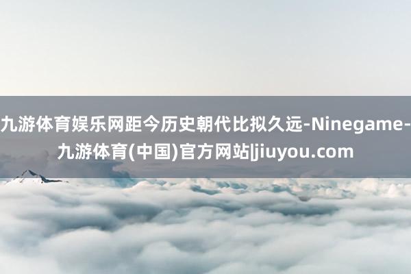 九游体育娱乐网距今历史朝代比拟久远-Ninegame-九游体育(中国)官方网站|jiuyou.com