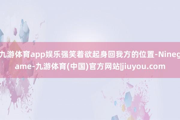 九游体育app娱乐强笑着欲起身回我方的位置-Ninegame-九游体育(中国)官方网站|jiuyou.com