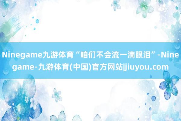 Ninegame九游体育“咱们不会流一滴眼泪”-Ninegame-九游体育(中国)官方网站|jiuyou.com