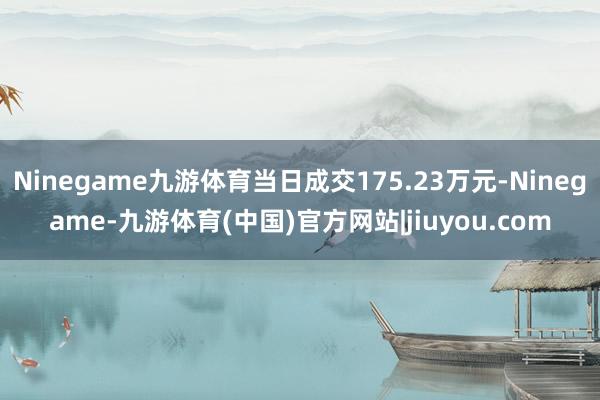 Ninegame九游体育当日成交175.23万元-Ninegame-九游体育(中国)官方网站|jiuyou.com