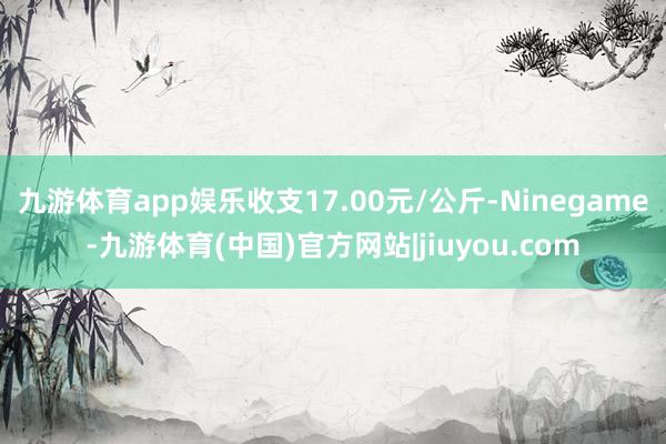 九游体育app娱乐收支17.00元/公斤-Ninegame-九游体育(中国)官方网站|jiuyou.com