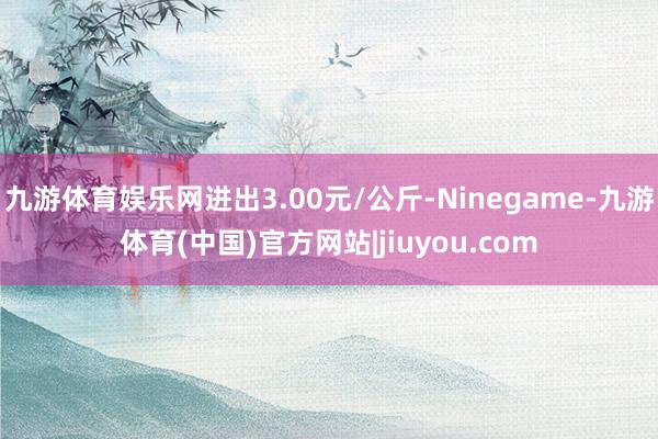 九游体育娱乐网进出3.00元/公斤-Ninegame-九游体育(中国)官方网站|jiuyou.com