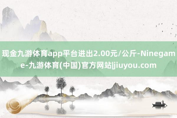 现金九游体育app平台进出2.00元/公斤-Ninegame-九游体育(中国)官方网站|jiuyou.com