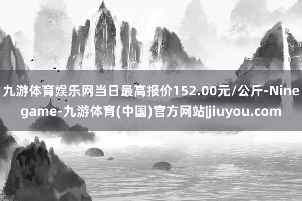 九游体育娱乐网当日最高报价152.00元/公斤-Ninegame-九游体育(中国)官方网站|jiuyou.com