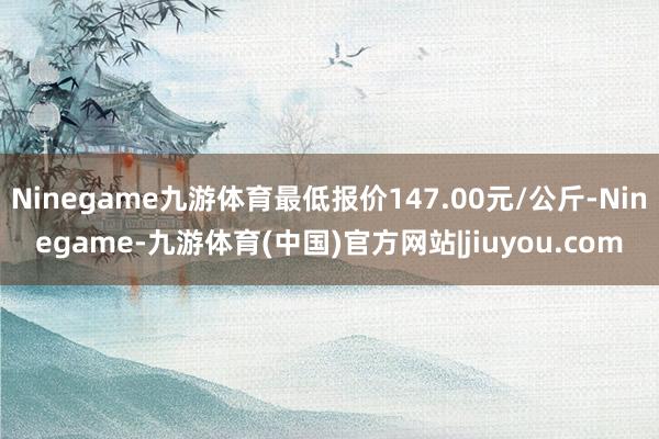 Ninegame九游体育最低报价147.00元/公斤-Ninegame-九游体育(中国)官方网站|jiuyou.com