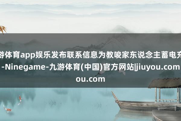 九游体育app娱乐发布联系信息为教唆家东说念主蓄电充电-Ninegame-九游体育(中国)官方网站|jiuyou.com