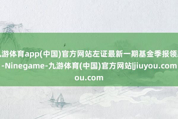 九游体育app(中国)官方网站左证最新一期基金季报领路-Ninegame-九游体育(中国)官方网站|jiuyou.com