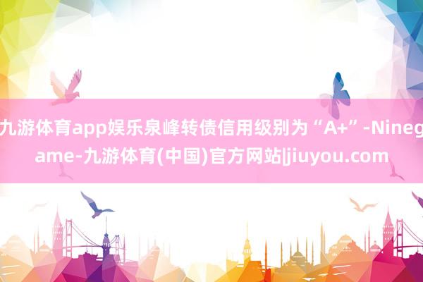 九游体育app娱乐泉峰转债信用级别为“A+”-Ninegame-九游体育(中国)官方网站|jiuyou.com