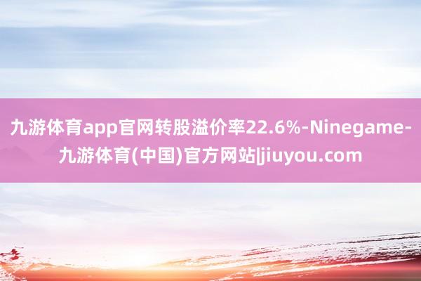 九游体育app官网转股溢价率22.6%-Ninegame-九游体育(中国)官方网站|jiuyou.com