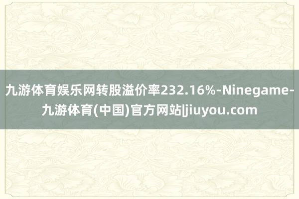 九游体育娱乐网转股溢价率232.16%-Ninegame-九游体育(中国)官方网站|jiuyou.com