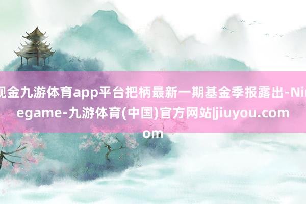 现金九游体育app平台把柄最新一期基金季报露出-Ninegame-九游体育(中国)官方网站|jiuyou.com