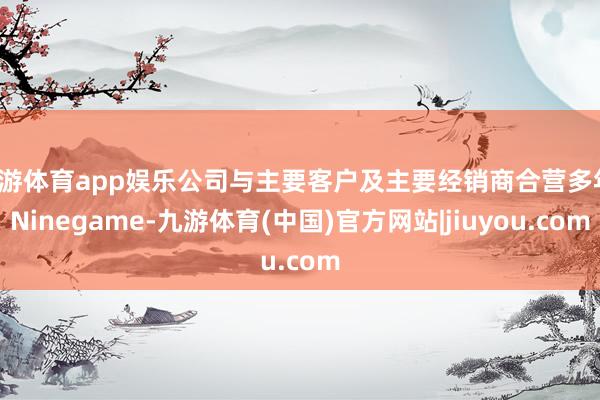 九游体育app娱乐公司与主要客户及主要经销商合营多年-Ninegame-九游体育(中国)官方网站|jiuyou.com