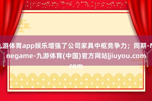 九游体育app娱乐增强了公司家具中枢竞争力；同期-Ninegame-九游体育(中国)官方网站|jiuyou.com