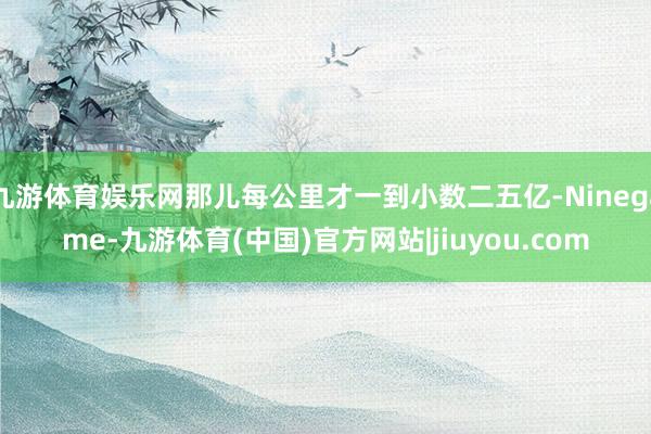 九游体育娱乐网那儿每公里才一到小数二五亿-Ninegame-九游体育(中国)官方网站|jiuyou.com