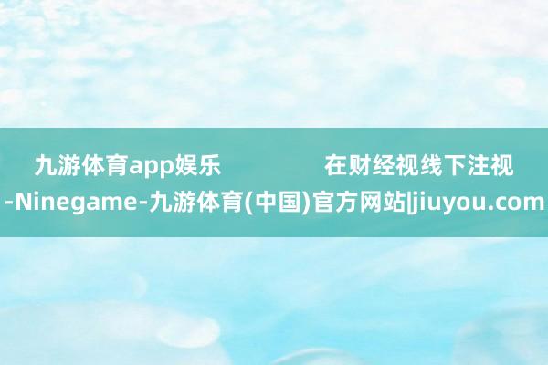 九游体育app娱乐                在财经视线下注视-Ninegame-九游体育(中国)官方网站|jiuyou.com