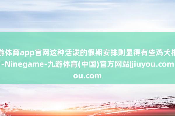 九游体育app官网这种活泼的假期安排则显得有些鸡犬相闻-Ninegame-九游体育(中国)官方网站|jiuyou.com