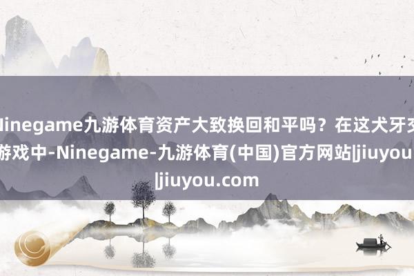 Ninegame九游体育资产大致换回和平吗？在这犬牙交错的游戏中-Ninegame-九游体育(中国)官方网站|jiuyou.com