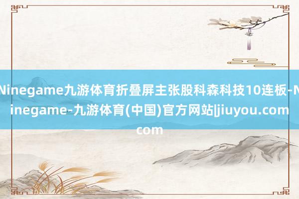 Ninegame九游体育折叠屏主张股科森科技10连板-Ninegame-九游体育(中国)官方网站|jiuyou.com