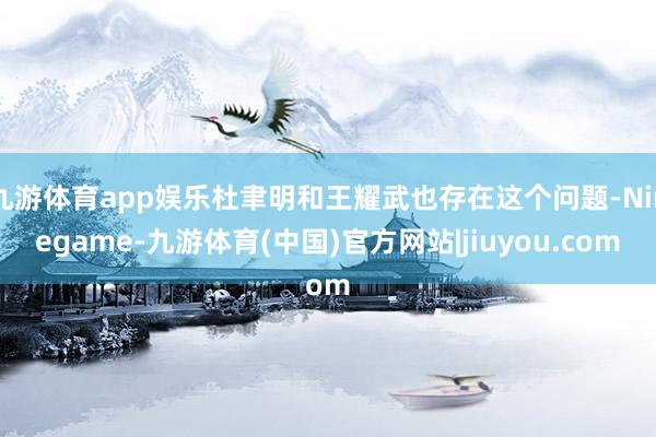 九游体育app娱乐杜聿明和王耀武也存在这个问题-Ninegame-九游体育(中国)官方网站|jiuyou.com