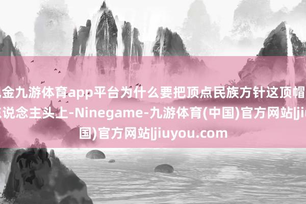 现金九游体育app平台为什么要把顶点民族方针这顶帽子戴在悉数东说念主头上-Ninegame-九游体育(中国)官方网站|jiuyou.com