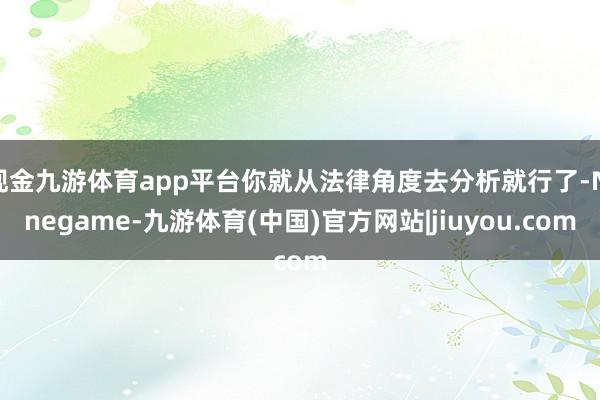 现金九游体育app平台你就从法律角度去分析就行了-Ninegame-九游体育(中国)官方网站|jiuyou.com