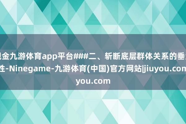 现金九游体育app平台###二、斩断底层群体关系的垂危性-Ninegame-九游体育(中国)官方网站|jiuyou.com