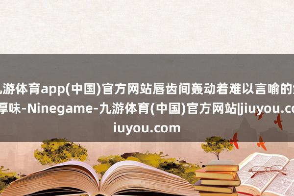 九游体育app(中国)官方网站唇齿间轰动着难以言喻的鲜香厚味-Ninegame-九游体育(中国)官方网站|jiuyou.com